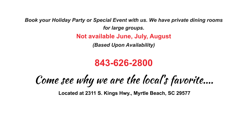 Book your Holiday Party or Special Event with us. We have private dining rooms  for large groups.  Not available June, July, August (Based Upon Availability)  843-626-2800 Located at 2311 S. Kings Hwy., Myrtle Beach, SC 29577 Come see why we are the local's favorite....