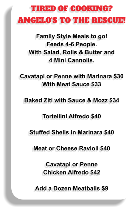 TIRED OF COOKING? ANGELO'S TO THE RESCUE!  Family Style Meals to go!  Feeds 4-6 People.  With Salad, Rolls & Butter and 4 Mini Cannolis.  Cavatapi or Penne with Marinara $30 With Meat Sauce $33  Baked Ziti with Sauce & Mozz $34  Tortellini Alfredo $40  Stuffed Shells in Marinara $40  Meat or Cheese Ravioli $40  Cavatapi or Penne Chicken Alfredo $42  Add a Dozen Meatballs $9