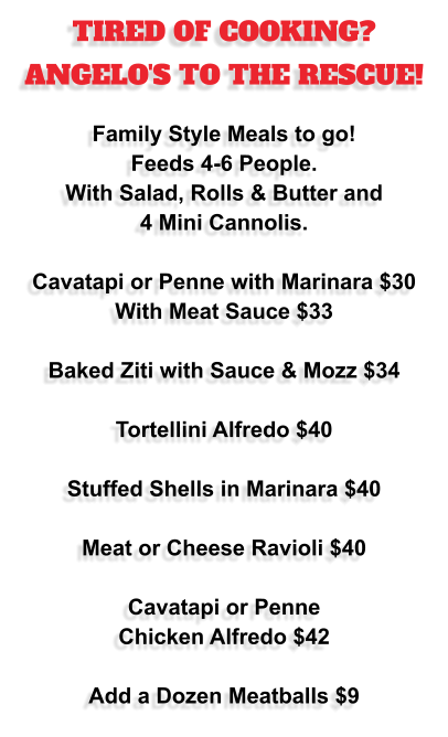 TIRED OF COOKING? ANGELO'S TO THE RESCUE!  Family Style Meals to go!  Feeds 4-6 People.  With Salad, Rolls & Butter and 4 Mini Cannolis.  Cavatapi or Penne with Marinara $30 With Meat Sauce $33  Baked Ziti with Sauce & Mozz $34  Tortellini Alfredo $40  Stuffed Shells in Marinara $40  Meat or Cheese Ravioli $40  Cavatapi or Penne Chicken Alfredo $42  Add a Dozen Meatballs $9