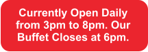 Currently Open Daily from 3pm to 8pm. Our Buffet Closes at 6pm.