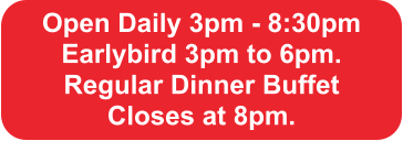 Open Daily 3pm - 8:30pm Earlybird 3pm to 6pm.  Regular Dinner Buffet  Closes at 8pm.